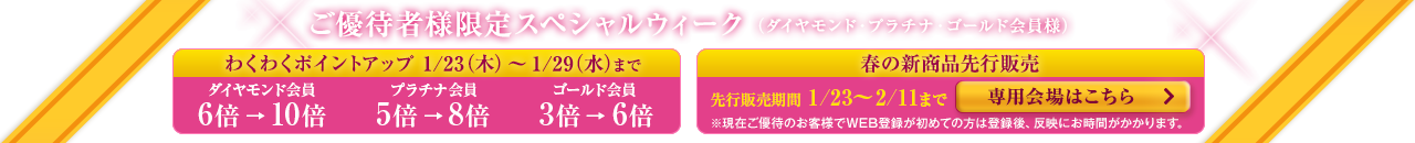 ご優待者様限定スペシャルウィーク(ダイヤモンド・プラチナ・ゴールド会員様) わくわくポイントアップ 春の新商品先行販売 専用会場はこちら