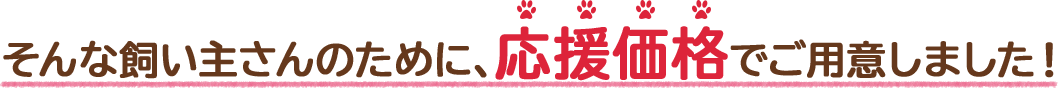 そんな飼い主さんのために、応援価格でご用意しました!