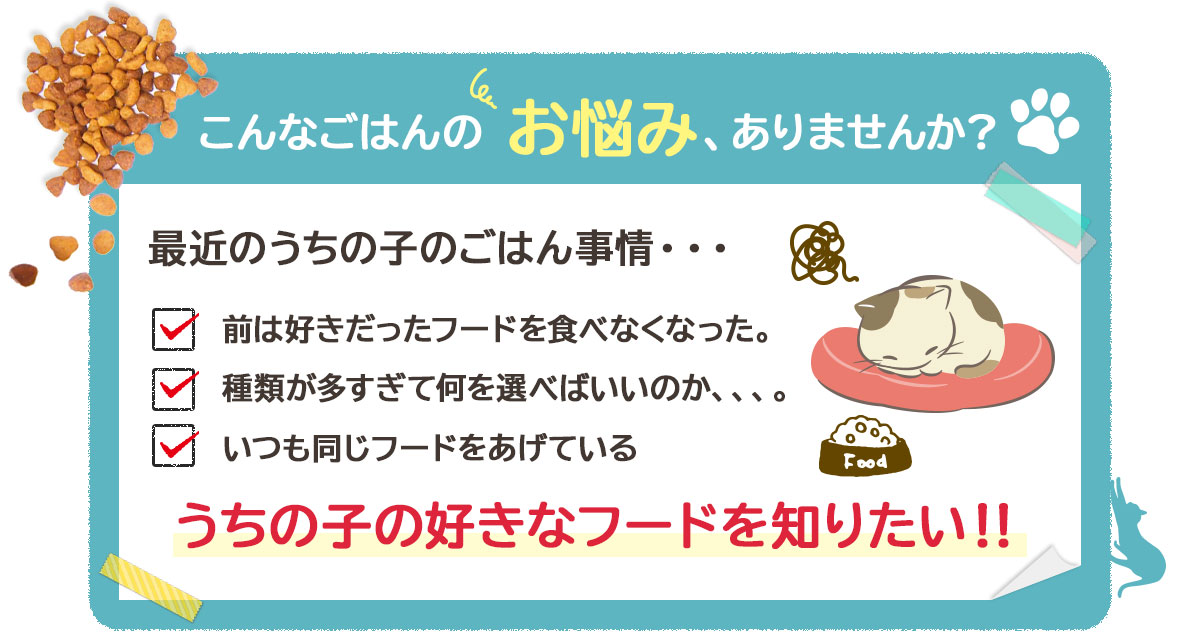 こんなごはんの お悩み、ありませんか?最近のうちの子のごはん事情・・・ 前は好きだったフードを食べなくなった。 種類が多すぎて何を選べばいいのか、、、。 いつも同じフードをあげている うちの子の好きなフードを知りたい!!