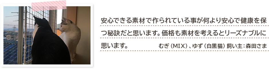 安心できる素材で作られている事が何より安心で健康を保つ秘訣だと思います。価格も素材を考えるとリーズナブルに思います。 むぎ(MIX)、ゆず(白黒猫)飼い主:森田さま