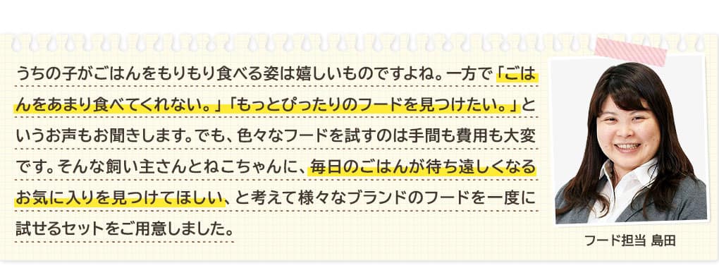 うちの子がごはんをもりもり食べる姿は嬉しいものですよね。一方で「ごはんをあまり食べてくれない。」 「もっとぴったりのフードを見つけたい。」というお声もお聞きします。でも、色々なフードを試すのは手間も費用も大変です。そんな飼い主さんとねこちゃんに、毎日のごはんが待ち遠しくなるお気に入りを見つけてほしい、と考えて様々なブランドのフードを一度に試せるセットをご用意しました。 フード担当 島田