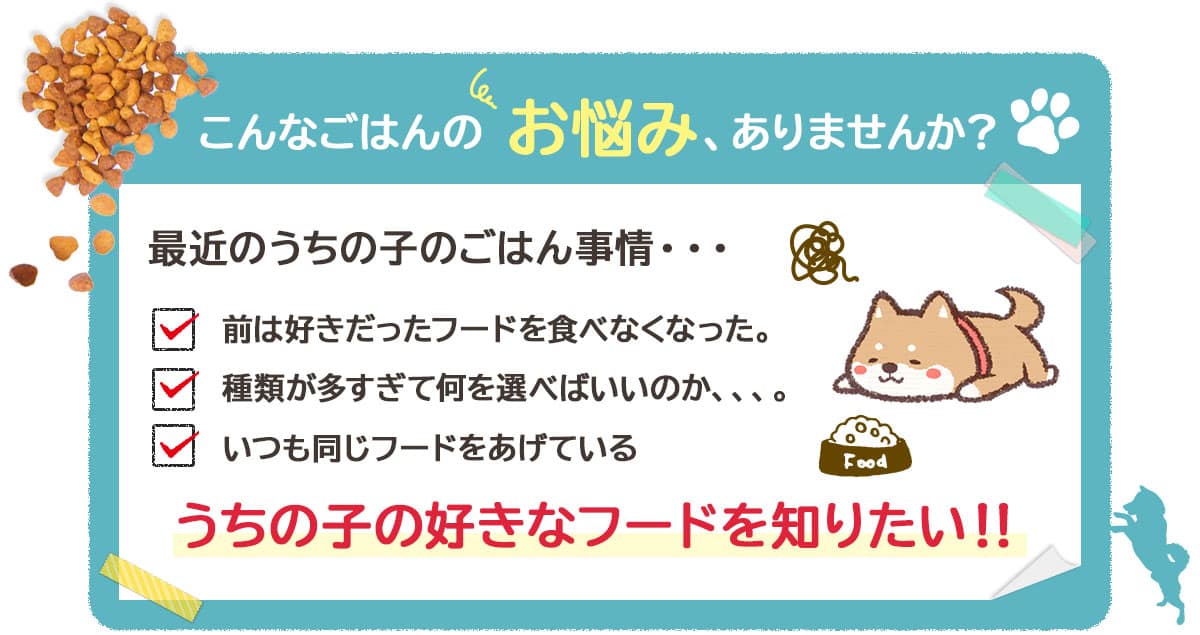 こんなごはんのお悩み、ありませんか?最近のうちの子のごはん事情・・・ 前は好きだったフードを食べなくなった。 種類が多すぎて何を選べばいいのか、、、。 いつも同じフードをあげている うちの子の好きなフードを知りたい!!