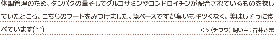 体調管理のため、タンパクの量そしてグルコサミンやコンドロイチンが配合されているものを探していたところ、こちらのフードをみつけました。魚ベースですが臭いもキツくなく、美味しそうに食べています(^^) くぅ(チワワ)飼い主:石井さま