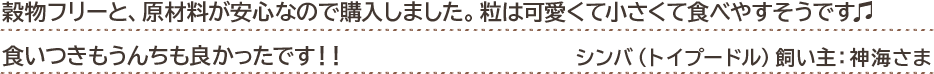穀物フリーと、原材料が安心なので購入しました。粒は可愛くて小さくて食べやすそうです♫食いつきもうんちも良かったです!! シンバ(トイプードル)飼い主:神海さま
