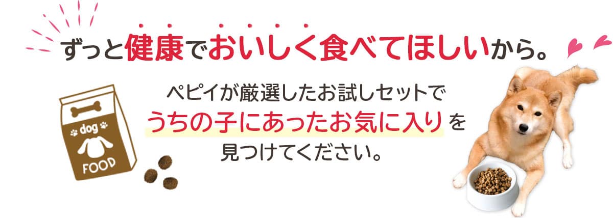 ずっと健康でおいしく食べてほしいから。 ペピイが厳選したお試しセットでうちの子にあったお気に入りを見つけてください。