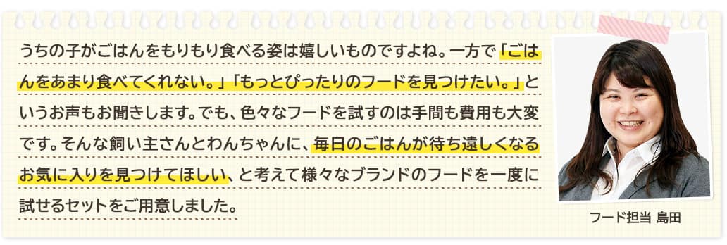 うちの子がごはんをもりもり食べる姿は嬉しいものですよね。一方で「ごはんをあまり食べてくれない。」「もっとぴったりのフードを見つけたい。」というお声もお聞きします。でも、色々なフードを試すのは手間も費用も大変です。そんな飼い主さんとわんちゃんに、毎日のごはんが待ち遠しくなるお気に入りを見つけてほしい、と考えて様々なブランドのフードを一度に試せるセットをご用意しました。 フード担当 島田