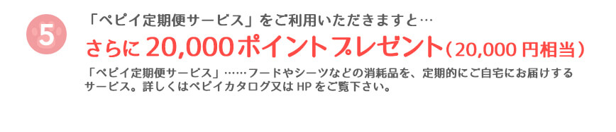 「ペピイ定期便サービス」をご利用いただきますと…さらに20,000ポイントプレゼント(20,000円相当)「ペピイ定期便サービス」……フードやシーツなどの消耗品を、定期的にご自宅にお届けするサービス。詳しくはペピイカタログ又はHPをご覧下さい。