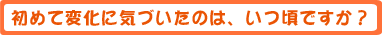 初めて変化に気づいたのは、いつ頃ですか?