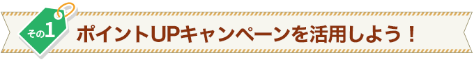 その1 ポイントUPキャンペーンを活用しよう!