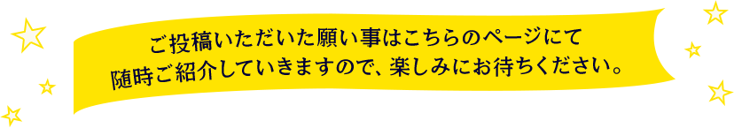 ご投稿いただいた願い事はこちらのページにて随時ご紹介していきますので、楽しみにお待ちください。
