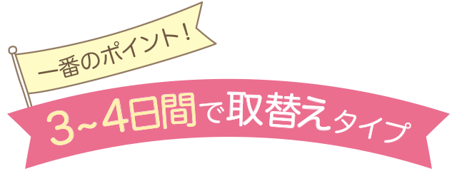 一番のポイント!3~4日間で取り替えタイプ
